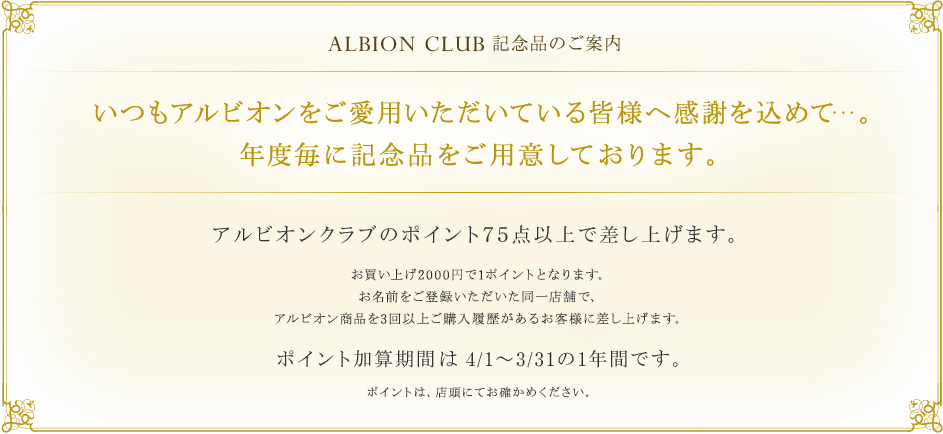 ALBION CLUB 記念品のご案内 いつもアルビオンをご愛用いただいている皆様へ感謝を込めて…。年度毎に記念品をご用意しております。