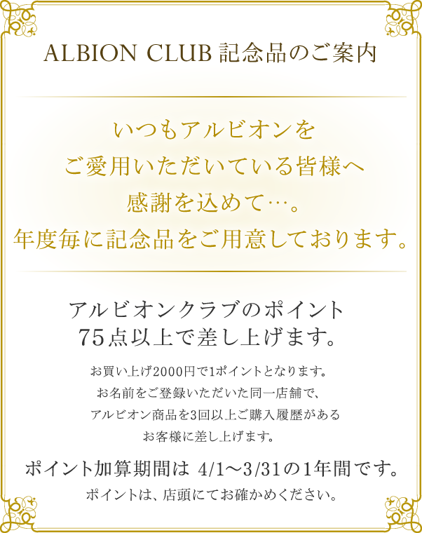 ALBION CLUB 記念品のご案内 いつもアルビオンをご愛用いただいている皆様へ感謝を込めて…。年度毎に記念品をご用意しております。