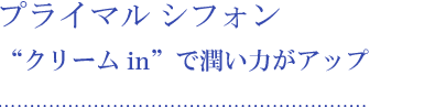 プライマル シフォン “クリーム in”で潤い力がアップ