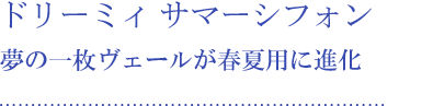 ドリーミィ サマーシフォン 夢の一枚ヴェールが春夏用に進化