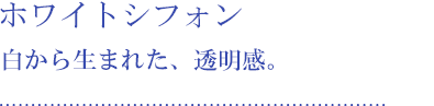 ホワイトシフォン 白から生まれた、透明感。