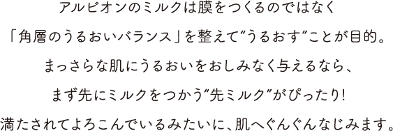 アルビオンのミルクは膜をつくるのではなく「角層のうるおいバランス」を整えて“うるおす”ことが目的。まっさらな肌にうるおいをおしみなく与えるなら、まず先にミルクをつかう“先ミルク”がぴったり!満たされてよろこんでいるみたいに、肌へぐんぐんなじみます。