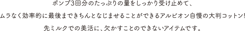 ポンプ3回分のたっぷりの量をしっかり受け止めて、ムラなく効率的に最後まできちんとなじませることができるアルビオン自慢の大判コットン!先ミルクでの美活に、欠かすことのできないアイテムです。