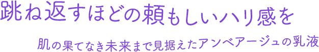 跳ね返すほどの頼もしいハリ感を 肌の果てなき未来まで見据えたアンベアージュの乳液