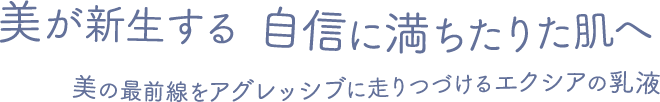 美が新生する 自信に満ちたりた肌へ 美の最前線をアグレッシブに走りつづけるエクシアの乳液