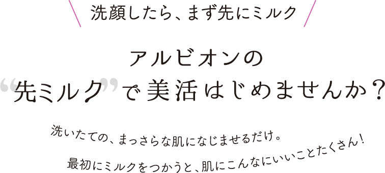 洗顔したら、まず先にミルク アルビオンの先ミルクで美活はじめませんか？ 洗いたての、まっさらな肌になじませるだけ。最初にミルクをつかうと、肌にこんなにいいことたくさん！