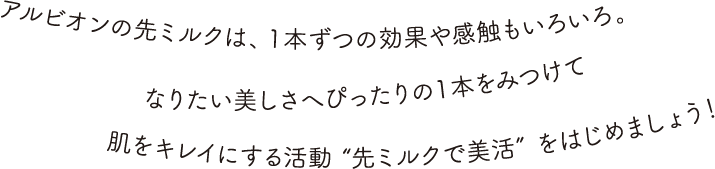 アルビオンの先ミルクは、１本ずつの効果や感触もいろいろ。なりたい美しさへぴったりの１本をみつけて肌をキレイにする活動 “先ミルクで美活” をはじめましょう！